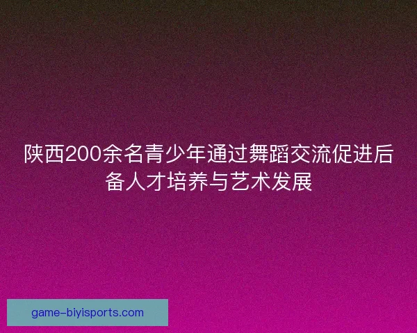 陕西200余名青少年通过舞蹈交流促进后备人才培养与艺术发展